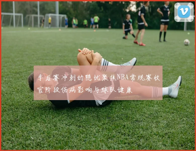 季后赛冲刺的隐忧聚焦NBA常规赛收官阶段伤病影响与球队健康