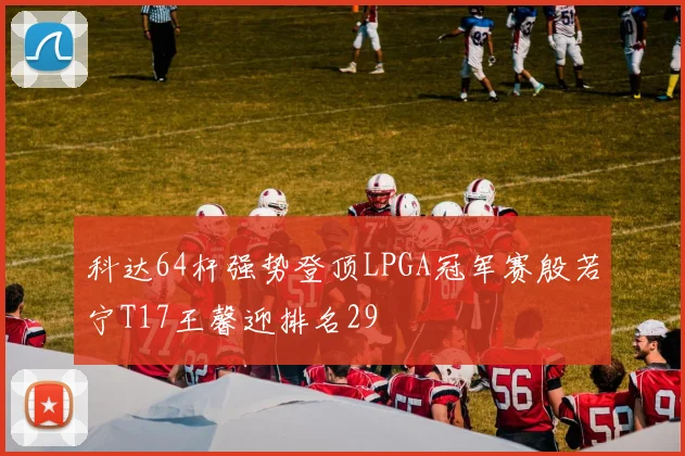 科达64杆强势登顶LPGA冠军赛殷若宁T17王馨迎排名29