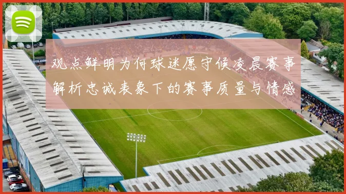 观点鲜明为何球迷愿守候凌晨赛事解析忠诚表象下的赛事质量与情感认同