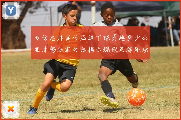 专访名帅高位压迫下球员跑多少公里才够独家对话揭示现代足球跑动数据真相
